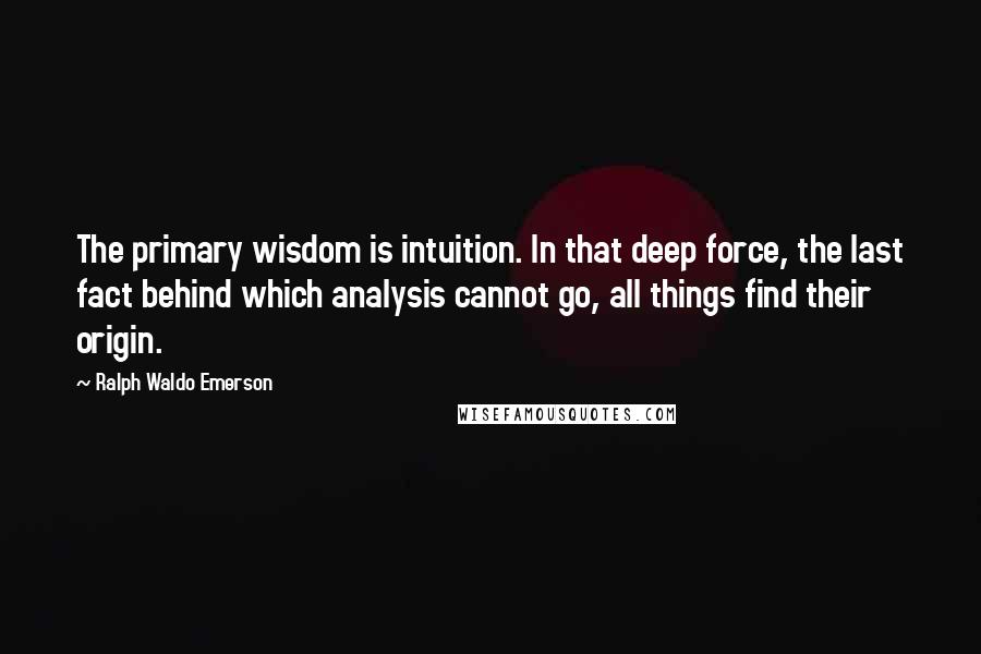 Ralph Waldo Emerson Quotes: The primary wisdom is intuition. In that deep force, the last fact behind which analysis cannot go, all things find their origin.