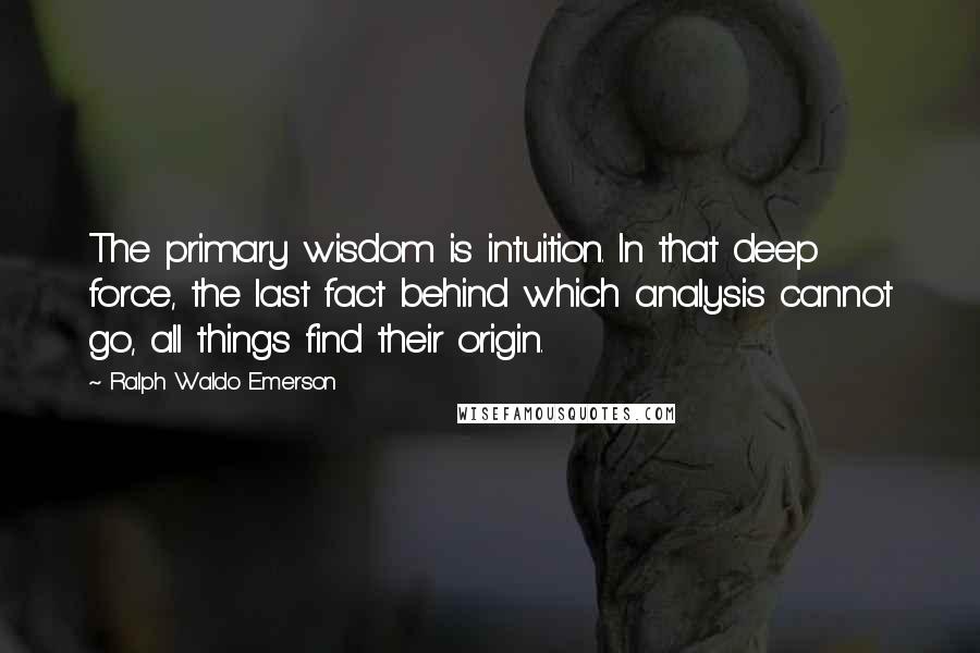 Ralph Waldo Emerson Quotes: The primary wisdom is intuition. In that deep force, the last fact behind which analysis cannot go, all things find their origin.