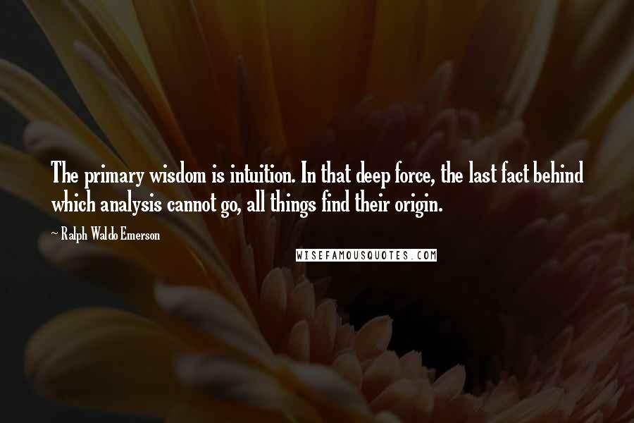 Ralph Waldo Emerson Quotes: The primary wisdom is intuition. In that deep force, the last fact behind which analysis cannot go, all things find their origin.