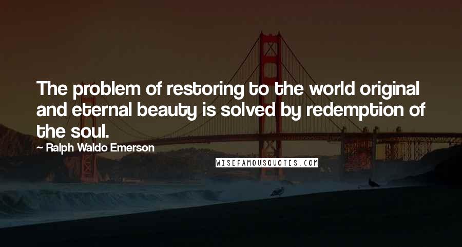 Ralph Waldo Emerson Quotes: The problem of restoring to the world original and eternal beauty is solved by redemption of the soul.