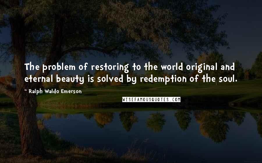 Ralph Waldo Emerson Quotes: The problem of restoring to the world original and eternal beauty is solved by redemption of the soul.
