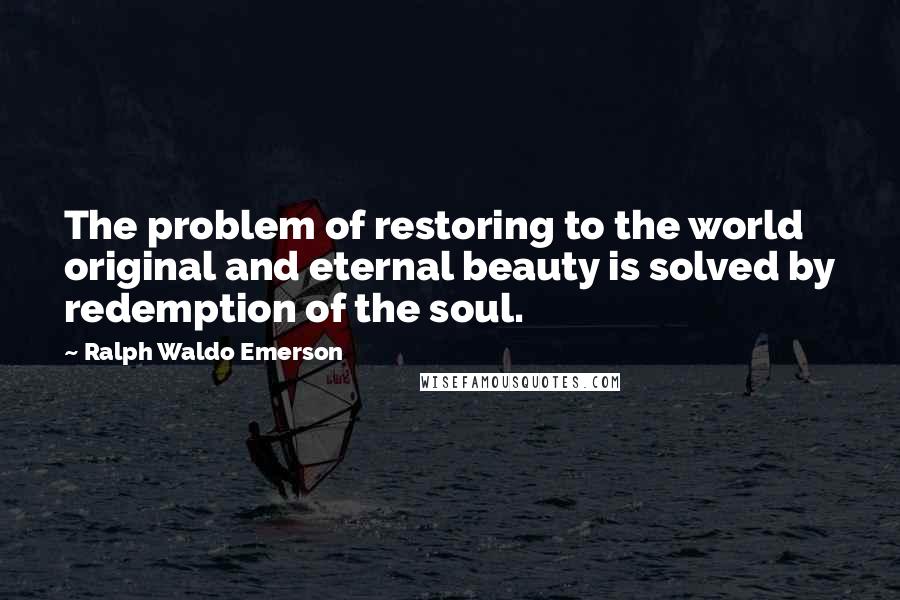 Ralph Waldo Emerson Quotes: The problem of restoring to the world original and eternal beauty is solved by redemption of the soul.