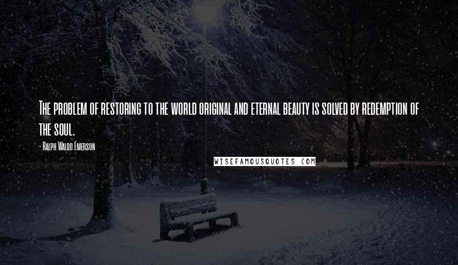 Ralph Waldo Emerson Quotes: The problem of restoring to the world original and eternal beauty is solved by redemption of the soul.