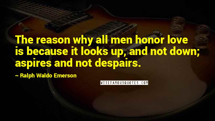 Ralph Waldo Emerson Quotes: The reason why all men honor love is because it looks up, and not down; aspires and not despairs.