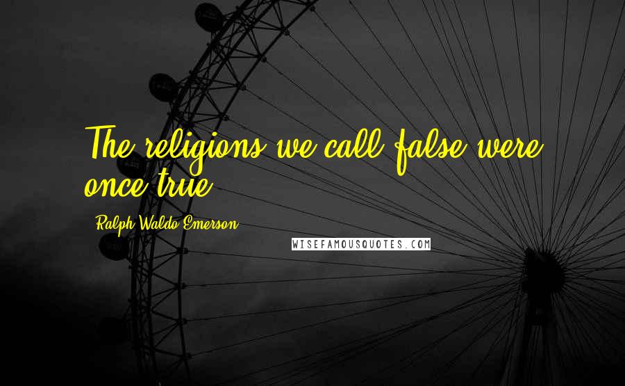 Ralph Waldo Emerson Quotes: The religions we call false were once true.