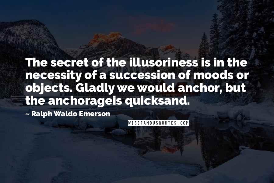 Ralph Waldo Emerson Quotes: The secret of the illusoriness is in the necessity of a succession of moods or objects. Gladly we would anchor, but the anchorageis quicksand.