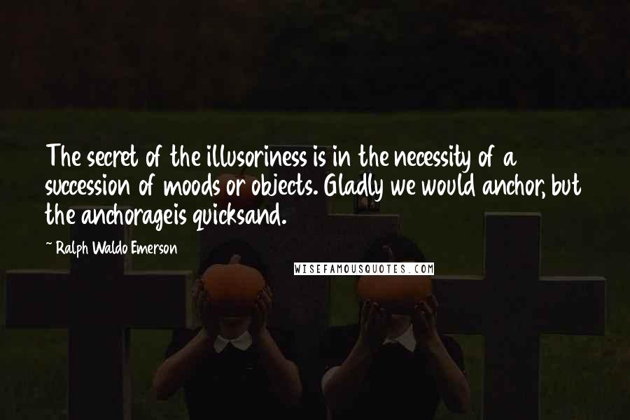 Ralph Waldo Emerson Quotes: The secret of the illusoriness is in the necessity of a succession of moods or objects. Gladly we would anchor, but the anchorageis quicksand.