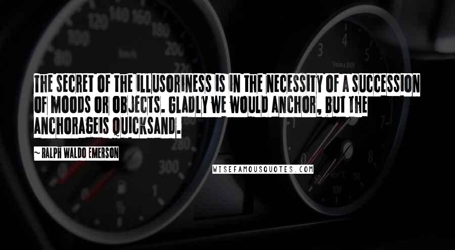 Ralph Waldo Emerson Quotes: The secret of the illusoriness is in the necessity of a succession of moods or objects. Gladly we would anchor, but the anchorageis quicksand.