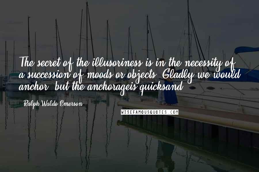 Ralph Waldo Emerson Quotes: The secret of the illusoriness is in the necessity of a succession of moods or objects. Gladly we would anchor, but the anchorageis quicksand.