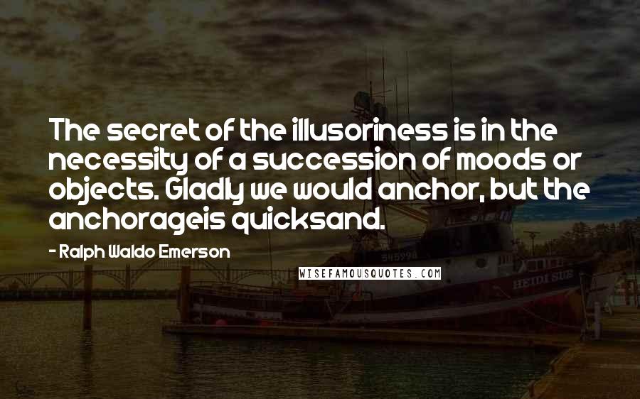 Ralph Waldo Emerson Quotes: The secret of the illusoriness is in the necessity of a succession of moods or objects. Gladly we would anchor, but the anchorageis quicksand.