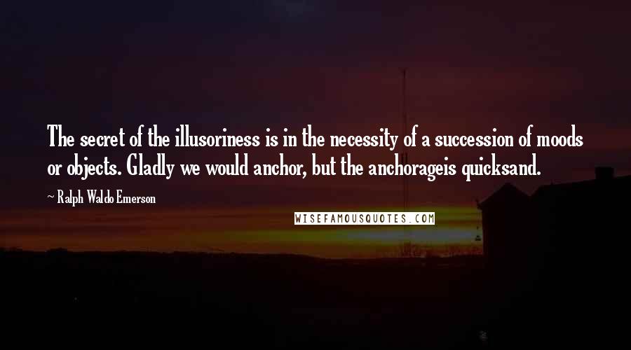 Ralph Waldo Emerson Quotes: The secret of the illusoriness is in the necessity of a succession of moods or objects. Gladly we would anchor, but the anchorageis quicksand.