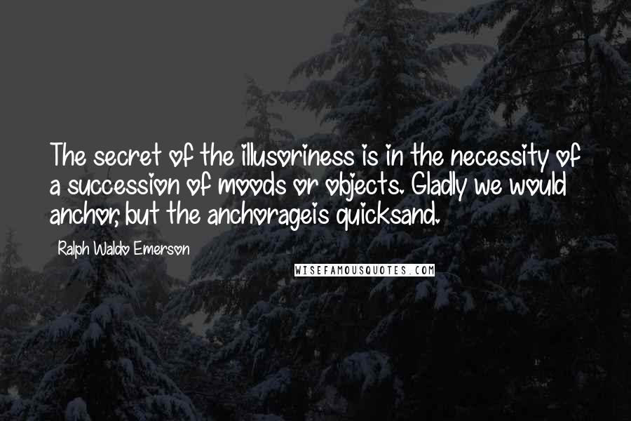 Ralph Waldo Emerson Quotes: The secret of the illusoriness is in the necessity of a succession of moods or objects. Gladly we would anchor, but the anchorageis quicksand.