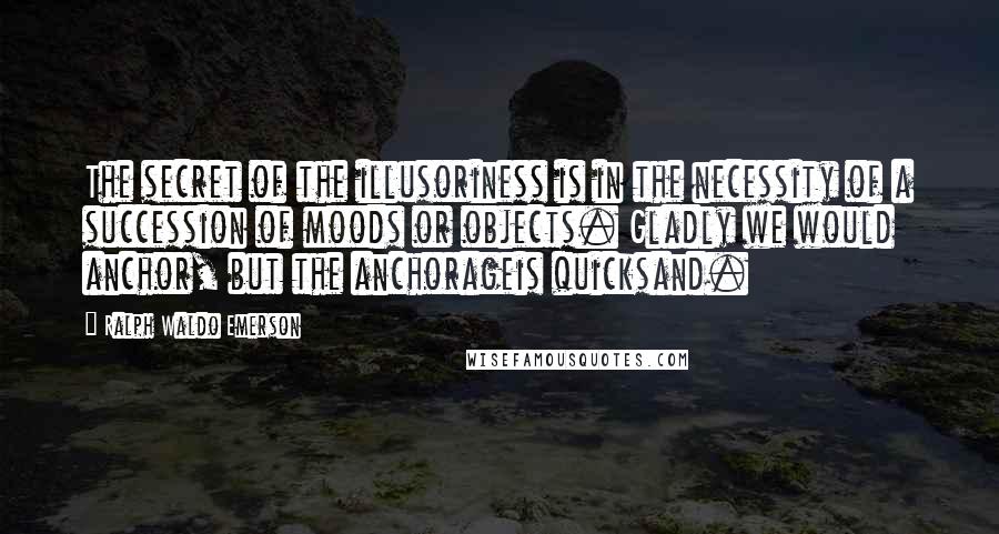 Ralph Waldo Emerson Quotes: The secret of the illusoriness is in the necessity of a succession of moods or objects. Gladly we would anchor, but the anchorageis quicksand.