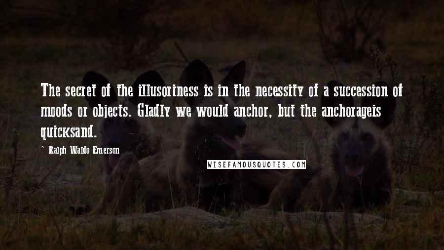 Ralph Waldo Emerson Quotes: The secret of the illusoriness is in the necessity of a succession of moods or objects. Gladly we would anchor, but the anchorageis quicksand.