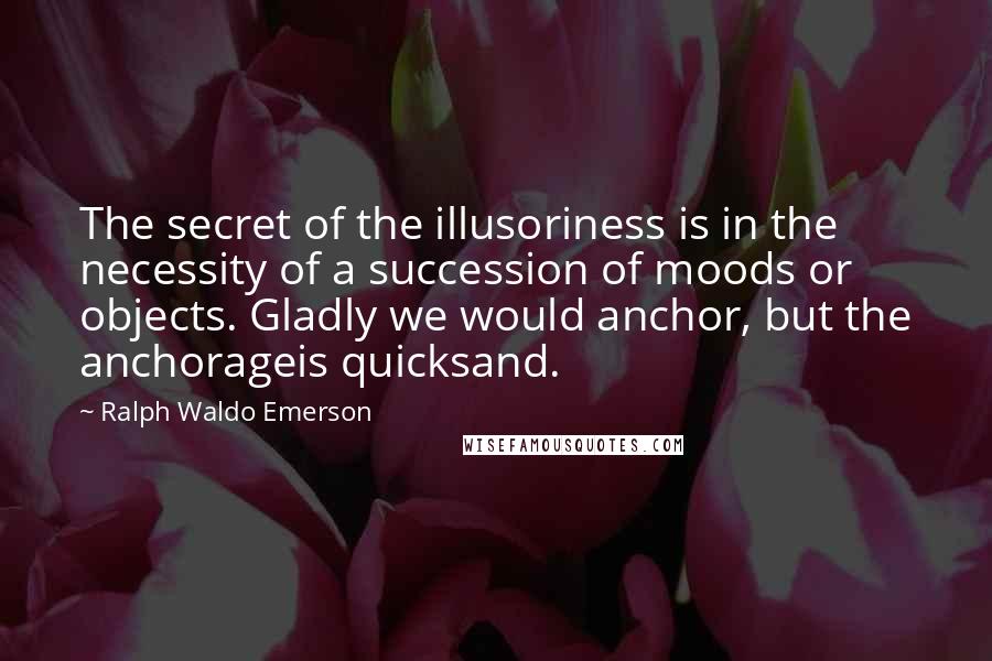 Ralph Waldo Emerson Quotes: The secret of the illusoriness is in the necessity of a succession of moods or objects. Gladly we would anchor, but the anchorageis quicksand.