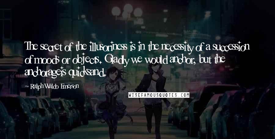 Ralph Waldo Emerson Quotes: The secret of the illusoriness is in the necessity of a succession of moods or objects. Gladly we would anchor, but the anchorageis quicksand.