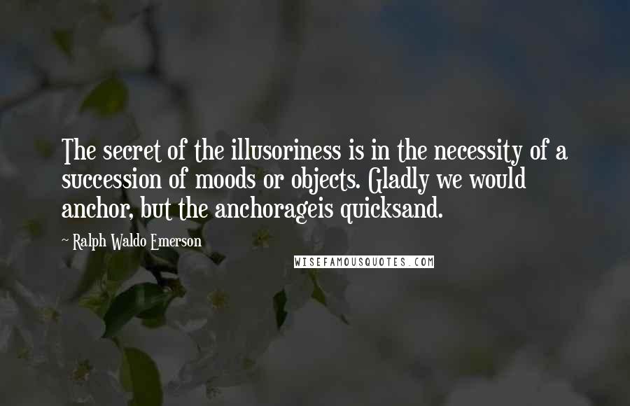Ralph Waldo Emerson Quotes: The secret of the illusoriness is in the necessity of a succession of moods or objects. Gladly we would anchor, but the anchorageis quicksand.