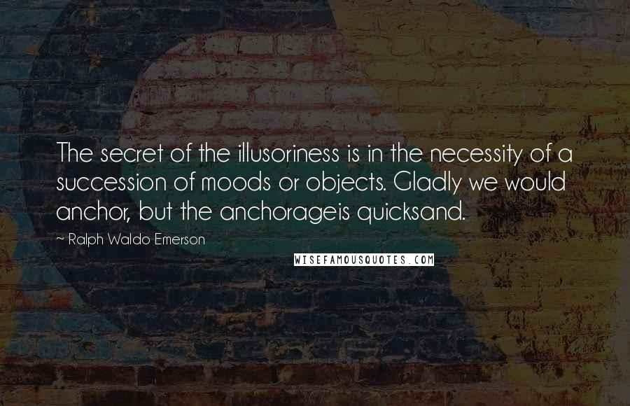 Ralph Waldo Emerson Quotes: The secret of the illusoriness is in the necessity of a succession of moods or objects. Gladly we would anchor, but the anchorageis quicksand.