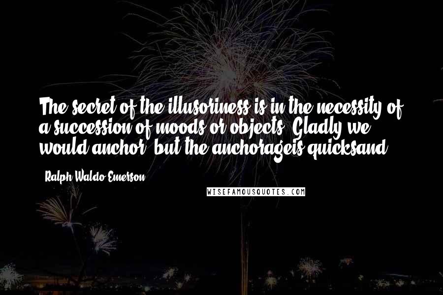 Ralph Waldo Emerson Quotes: The secret of the illusoriness is in the necessity of a succession of moods or objects. Gladly we would anchor, but the anchorageis quicksand.