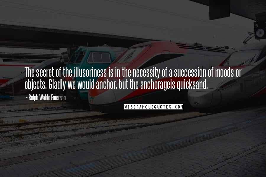 Ralph Waldo Emerson Quotes: The secret of the illusoriness is in the necessity of a succession of moods or objects. Gladly we would anchor, but the anchorageis quicksand.