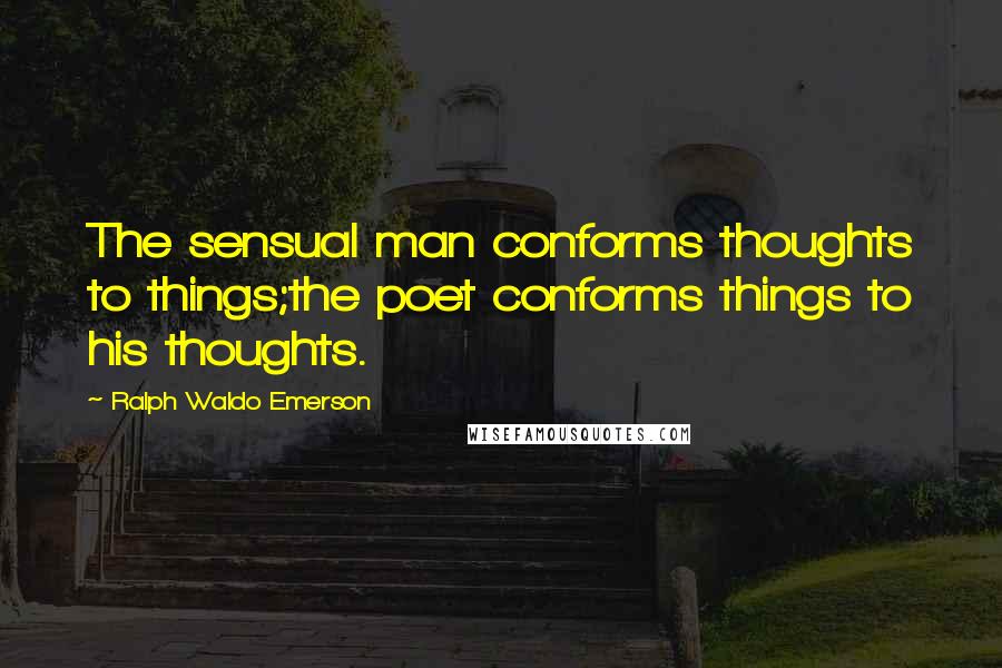 Ralph Waldo Emerson Quotes: The sensual man conforms thoughts to things;the poet conforms things to his thoughts.