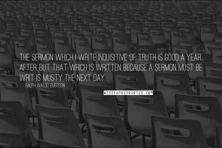 Ralph Waldo Emerson Quotes: The sermon which I write inquisitive of truth is good a year after, but that which is written because a sermon must be writ is musty the next day.