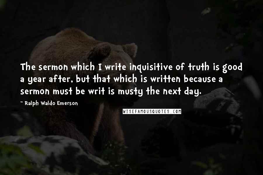 Ralph Waldo Emerson Quotes: The sermon which I write inquisitive of truth is good a year after, but that which is written because a sermon must be writ is musty the next day.