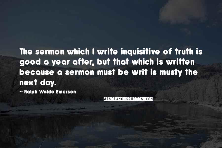 Ralph Waldo Emerson Quotes: The sermon which I write inquisitive of truth is good a year after, but that which is written because a sermon must be writ is musty the next day.