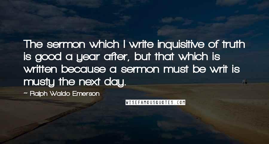 Ralph Waldo Emerson Quotes: The sermon which I write inquisitive of truth is good a year after, but that which is written because a sermon must be writ is musty the next day.