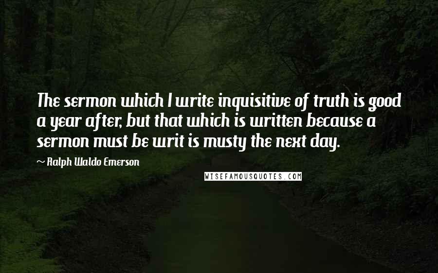 Ralph Waldo Emerson Quotes: The sermon which I write inquisitive of truth is good a year after, but that which is written because a sermon must be writ is musty the next day.