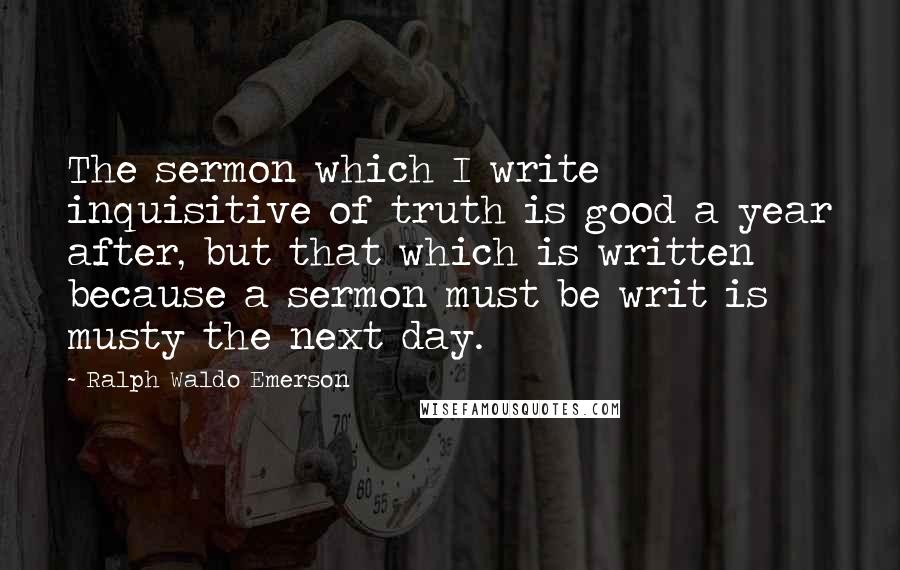 Ralph Waldo Emerson Quotes: The sermon which I write inquisitive of truth is good a year after, but that which is written because a sermon must be writ is musty the next day.