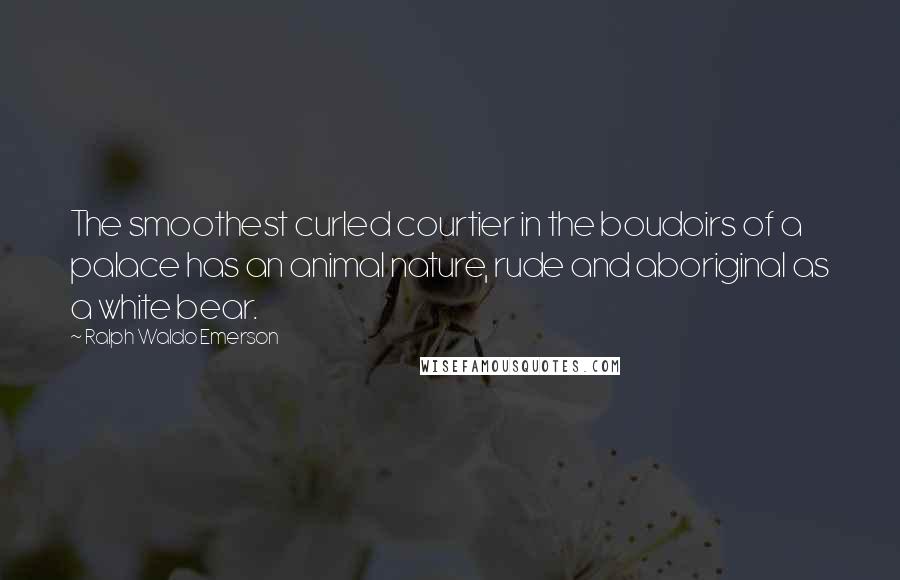 Ralph Waldo Emerson Quotes: The smoothest curled courtier in the boudoirs of a palace has an animal nature, rude and aboriginal as a white bear.