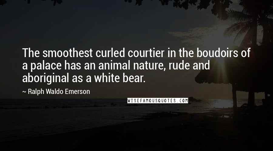 Ralph Waldo Emerson Quotes: The smoothest curled courtier in the boudoirs of a palace has an animal nature, rude and aboriginal as a white bear.