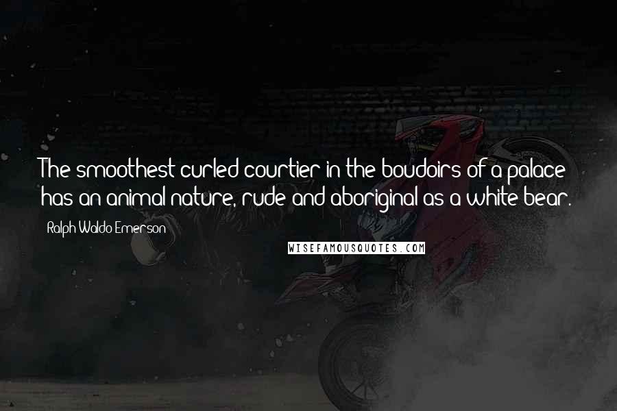 Ralph Waldo Emerson Quotes: The smoothest curled courtier in the boudoirs of a palace has an animal nature, rude and aboriginal as a white bear.