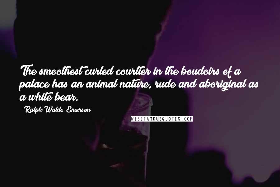 Ralph Waldo Emerson Quotes: The smoothest curled courtier in the boudoirs of a palace has an animal nature, rude and aboriginal as a white bear.