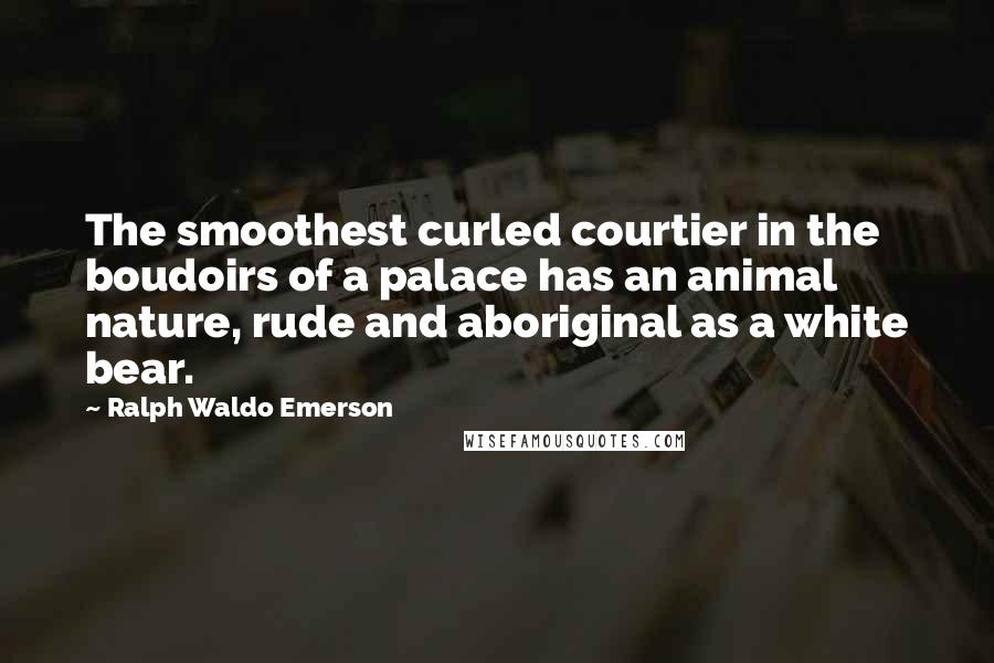 Ralph Waldo Emerson Quotes: The smoothest curled courtier in the boudoirs of a palace has an animal nature, rude and aboriginal as a white bear.
