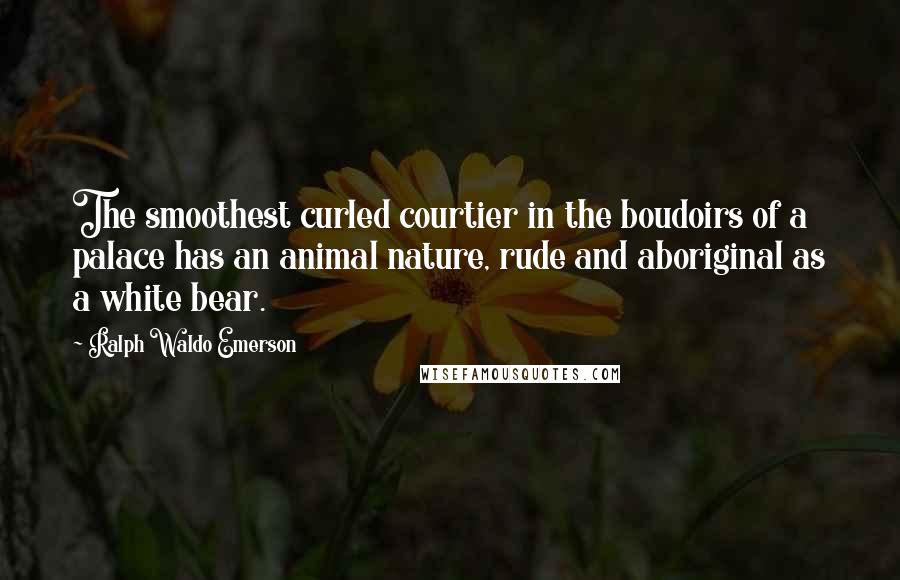 Ralph Waldo Emerson Quotes: The smoothest curled courtier in the boudoirs of a palace has an animal nature, rude and aboriginal as a white bear.