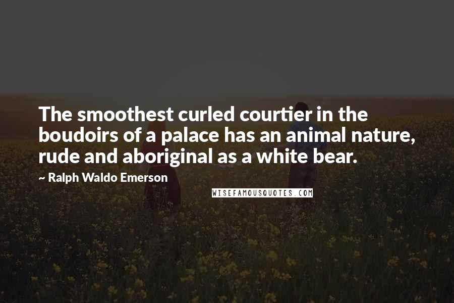 Ralph Waldo Emerson Quotes: The smoothest curled courtier in the boudoirs of a palace has an animal nature, rude and aboriginal as a white bear.