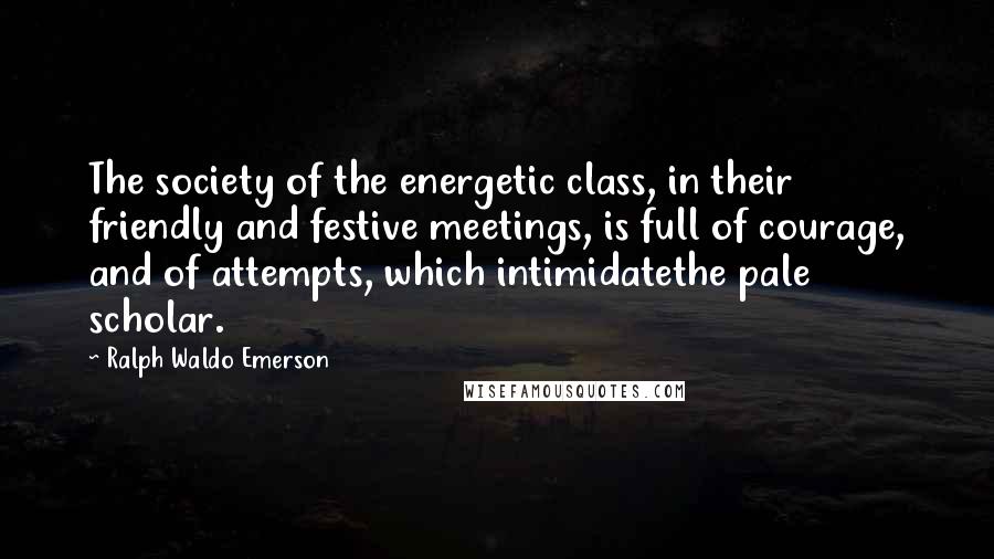 Ralph Waldo Emerson Quotes: The society of the energetic class, in their friendly and festive meetings, is full of courage, and of attempts, which intimidatethe pale scholar.