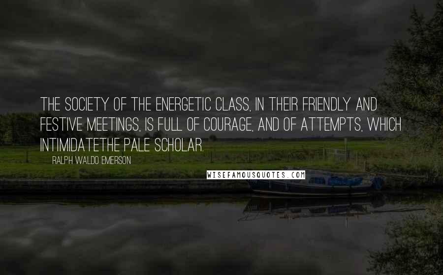 Ralph Waldo Emerson Quotes: The society of the energetic class, in their friendly and festive meetings, is full of courage, and of attempts, which intimidatethe pale scholar.