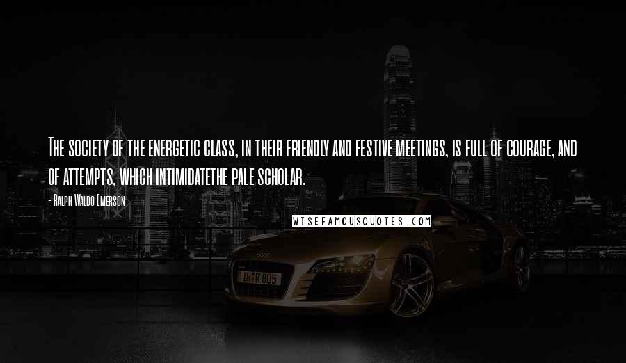 Ralph Waldo Emerson Quotes: The society of the energetic class, in their friendly and festive meetings, is full of courage, and of attempts, which intimidatethe pale scholar.