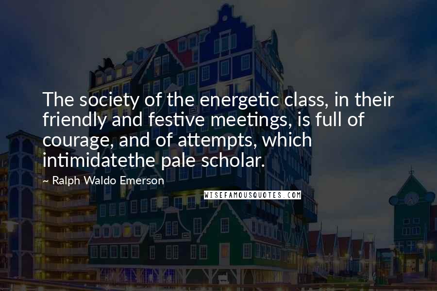 Ralph Waldo Emerson Quotes: The society of the energetic class, in their friendly and festive meetings, is full of courage, and of attempts, which intimidatethe pale scholar.