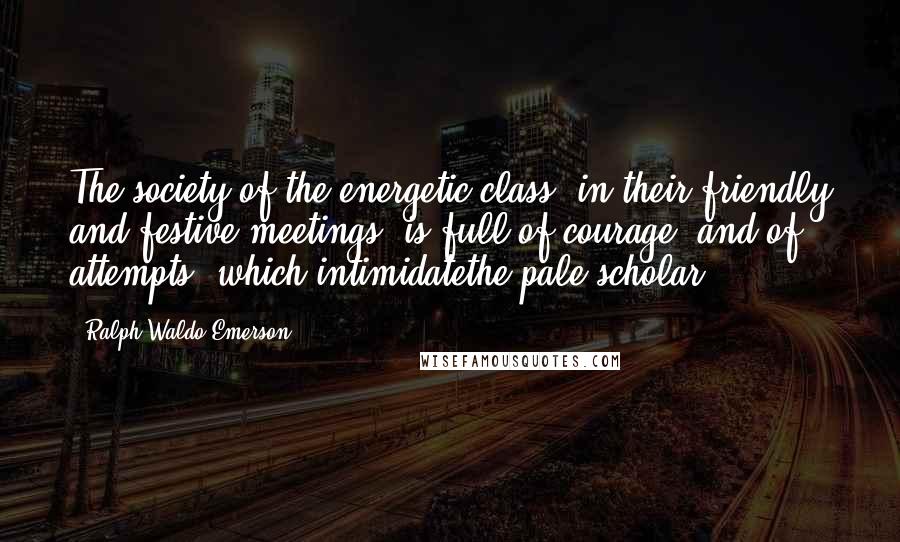 Ralph Waldo Emerson Quotes: The society of the energetic class, in their friendly and festive meetings, is full of courage, and of attempts, which intimidatethe pale scholar.