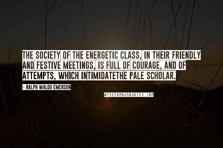 Ralph Waldo Emerson Quotes: The society of the energetic class, in their friendly and festive meetings, is full of courage, and of attempts, which intimidatethe pale scholar.