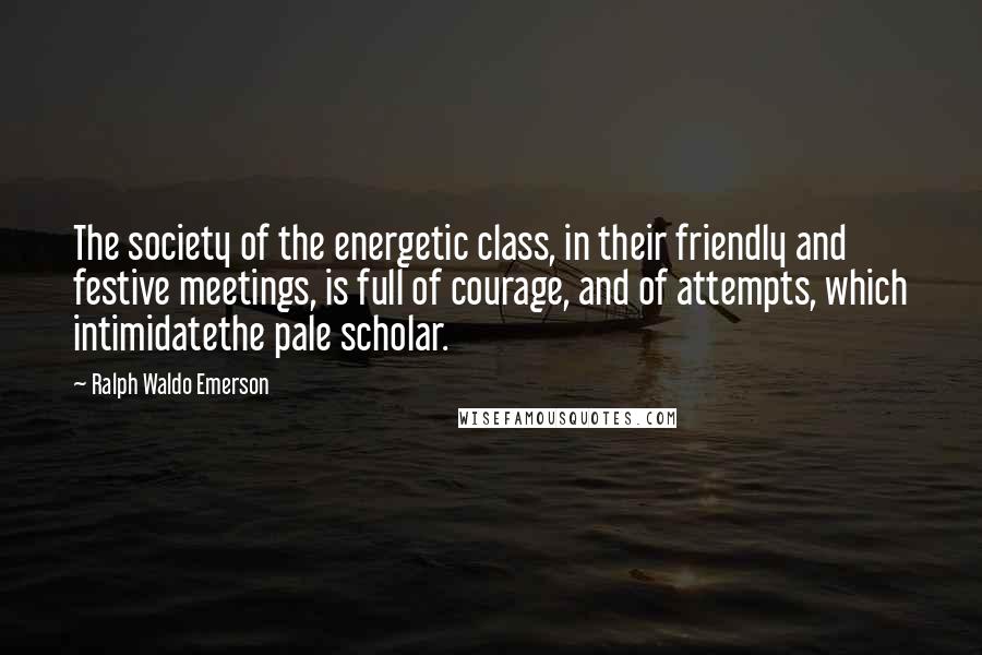 Ralph Waldo Emerson Quotes: The society of the energetic class, in their friendly and festive meetings, is full of courage, and of attempts, which intimidatethe pale scholar.