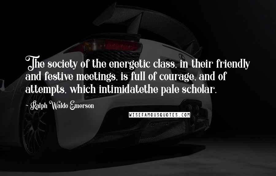 Ralph Waldo Emerson Quotes: The society of the energetic class, in their friendly and festive meetings, is full of courage, and of attempts, which intimidatethe pale scholar.