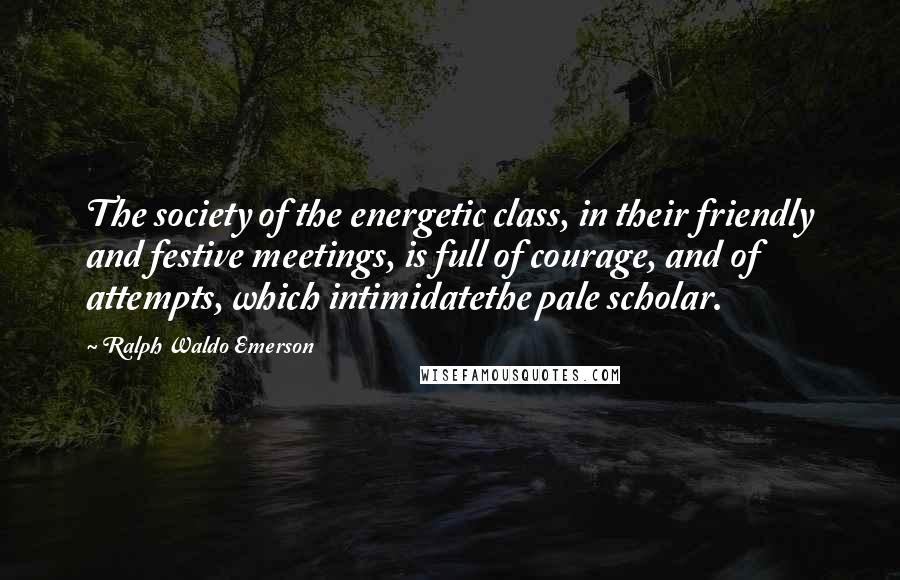 Ralph Waldo Emerson Quotes: The society of the energetic class, in their friendly and festive meetings, is full of courage, and of attempts, which intimidatethe pale scholar.