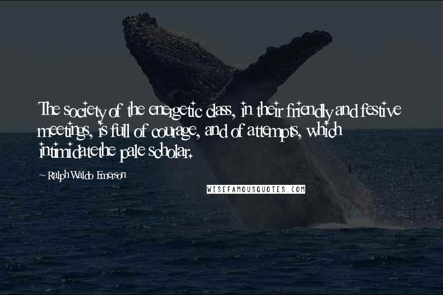 Ralph Waldo Emerson Quotes: The society of the energetic class, in their friendly and festive meetings, is full of courage, and of attempts, which intimidatethe pale scholar.