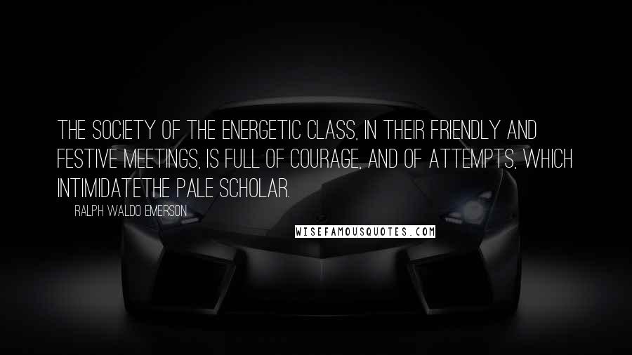 Ralph Waldo Emerson Quotes: The society of the energetic class, in their friendly and festive meetings, is full of courage, and of attempts, which intimidatethe pale scholar.