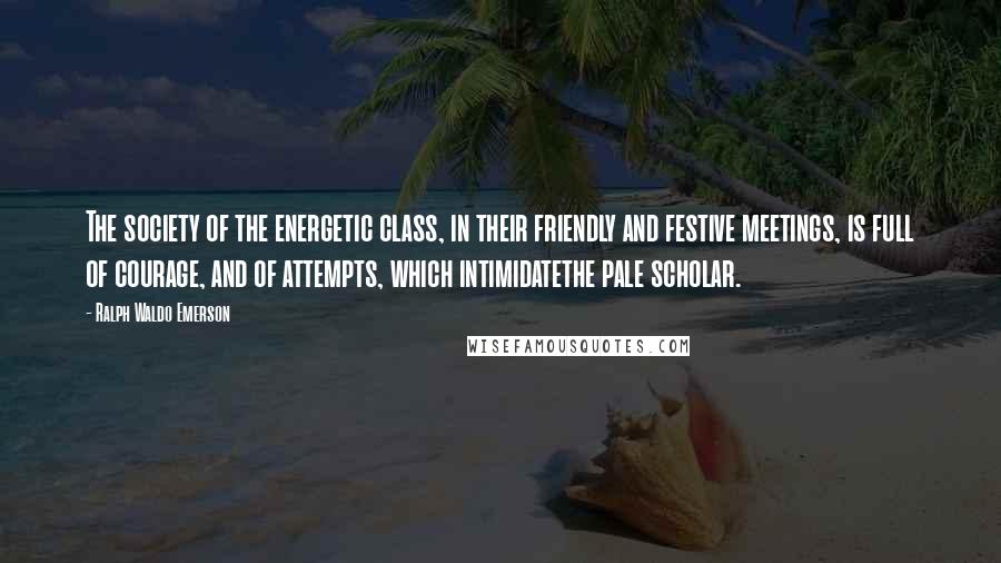 Ralph Waldo Emerson Quotes: The society of the energetic class, in their friendly and festive meetings, is full of courage, and of attempts, which intimidatethe pale scholar.